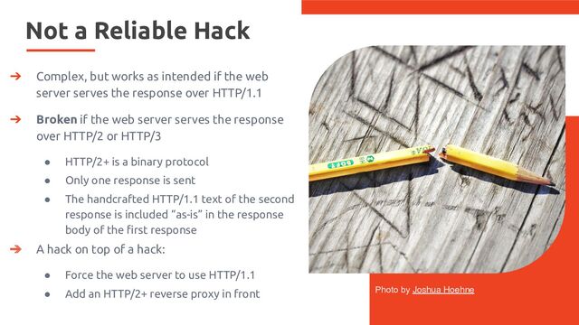 Not a Reliable Hack
Photo by Joshua Hoehne
➔ Complex, but works as intended if the web
server serves the response over HTTP/1.1
➔ Broken if the web server serves the response
over HTTP/2 or HTTP/3
● HTTP/2+ is a binary protocol
● Only one response is sent
● The handcrafted HTTP/1.1 text of the second
response is included “as-is” in the response
body of the ﬁrst response
➔ A hack on top of a hack:
● Force the web server to use HTTP/1.1
● Add an HTTP/2+ reverse proxy in front
