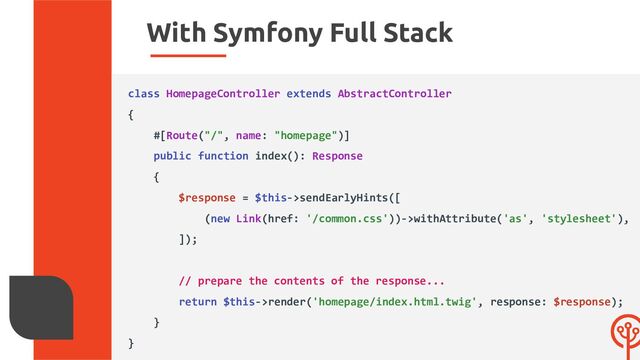 With Symfony Full Stack
class HomepageController extends AbstractController
{
#[Route("/", name: "homepage")]
public function index(): Response
{
$response = $this->sendEarlyHints([
(new Link(href: '/common.css'))->withAttribute('as', 'stylesheet'),
]);
// prepare the contents of the response...
return $this->render('homepage/index.html.twig', response: $response);
}
}
