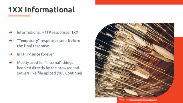 1XX Informational
➔ Informational HTTP responses: 1XX
➔ “Temporary” responses sent before
the ﬁnal response
➔ In HTTP since forever
➔ Mostly used for “internal” things
handled directly by the browser and
servers like ﬁle upload (100 Continue)
Photo by Possessed Photography
