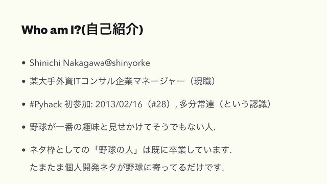 Who am I?(ࣗݾ঺հ)
• Shinichi Nakagawa@shinyorke


• ๭େख֎ࢿITίϯαϧاۀϚωʔδϟʔʢݱ৬ʣ


• #Pyhack ॳࢀՃ: 2013/02/16ʢ#28ʣ, ଟ෼ৗ࿈ʢͱ͍͏ೝࣝʣ


• ໺ٿ͕Ұ൪ͷझຯͱݟ͔͚ͤͯͦ͏Ͱ΋ͳ͍ਓ.


• ωλ࿮ͱͯ͠ͷʮ໺ٿͷਓʯ͸طʹଔۀ͍ͯ͠·͢.
 
ͨ·ͨ·ݸਓ։ൃωλ͕໺ٿʹدͬͯΔ͚ͩͰ͢.

