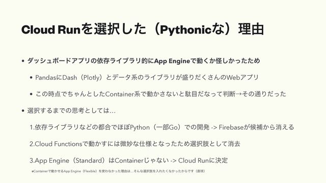 Cloud RunΛબ୒ͨ͠ʢPythonicͳʣཧ༝
• μογϡϘʔυΞϓϦͷґଘϥΠϒϥϦతʹApp EngineͰಈ͔͘ո͔ͬͨͨ͠Ί


• PandasʹDashʢPlotlyʣͱσʔλܥͷϥΠϒϥϦ͕੝Γͩ͘͞ΜͷWebΞϓϦ


• ͜ͷ࣌఺ͰͪΌΜͱͨ͠ContainerܥͰಈ͔͞ͳ͍ͱବ໨ͩͳͬͯ൑அˠͦͷ௨Γͩͬͨ


• બ୒͢Δ·Ͱͷࢥߟͱͯ͠͸…


1.ґଘϥΠϒϥϦͳͲͷ౎߹Ͱ΄΅PythonʢҰ෦GoʣͰͷ։ൃ -> Firebase͕ީิ͔Βফ͑Δ


2.Cloud FunctionsͰಈ͔͢ʹ͸ඍົͳ࢓༷ͱͳͬͨͨΊબ୒ࢶͱͯ͠ফڈ


3.App EngineʢStandardʣ͸Container͡Όͳ͍ -> Cloud Runʹܾఆ
 
※ContainerͰಈ͔ͤΔApp EngineʢFlexibleʣΛ࢖Θͳ͔ͬͨཧ༝͸…ͦΜͳબ୒ࢶΛೖΕͨ͘ͳ͔͔ͬͨΒͰ͢ʢ௚ٿʣ
