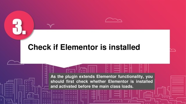 Check if Elementor is installed
3.
As the plugin extends Elementor functionality, you
should first check whether Elementor is installed
and activated before the main class loads.
