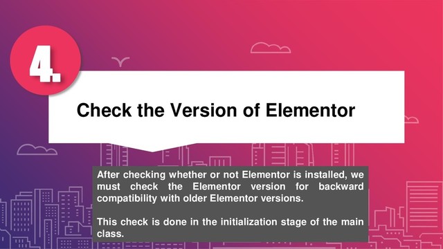 Check the Version of Elementor
4.
After checking whether or not Elementor is installed, we
must check the Elementor version for backward
compatibility with older Elementor versions.
This check is done in the initialization stage of the main
class.
