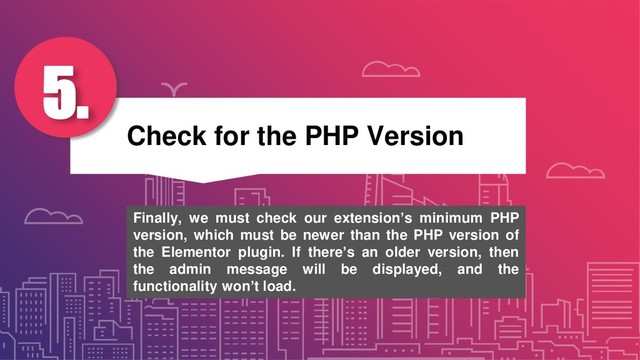 Check for the PHP Version
5.
Finally, we must check our extension’s minimum PHP
version, which must be newer than the PHP version of
the Elementor plugin. If there’s an older version, then
the admin message will be displayed, and the
functionality won’t load.
