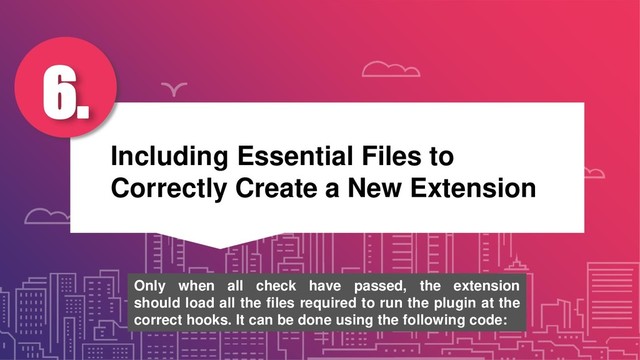 Including Essential Files to
Correctly Create a New Extension
6.
Only when all check have passed, the extension
should load all the files required to run the plugin at the
correct hooks. It can be done using the following code:
