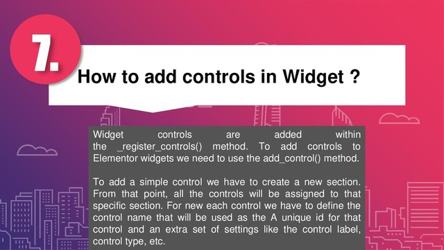 How to add controls in Widget ?
7.
Widget controls are added within
the _register_controls() method. To add controls to
Elementor widgets we need to use the add_control() method.
To add a simple control we have to create a new section.
From that point, all the controls will be assigned to that
specific section. For new each control we have to define the
control name that will be used as the A unique id for that
control and an extra set of settings like the control label,
control type, etc.
