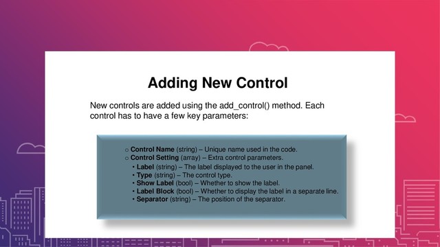 Adding New Control
New controls are added using the add_control() method. Each
control has to have a few key parameters:
o Control Name (string) – Unique name used in the code.
o Control Setting (array) – Extra control parameters.
• Label (string) – The label displayed to the user in the panel.
• Type (string) – The control type.
• Show Label (bool) – Whether to show the label.
• Label Block (bool) – Whether to display the label in a separate line.
• Separator (string) – The position of the separator.
