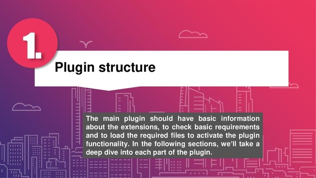 Plugin structure
1.
The main plugin should have basic information
about the extensions, to check basic requirements
and to load the required files to activate the plugin
functionality. In the following sections, we’ll take a
deep dive into each part of the plugin.
