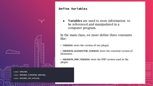 Define Variables
● Variables are used to store information to
be referenced and manipulated in a
computer program.
In the main class, we must define three constants
like:
• VERSION: store the version of our plugin.
• MINIMUM_ELEMENTOR_VERSION: store the essential version of
Elementor.
• MINIMUM_PHP_VERSION: store the PHP version used in the
plugin.
