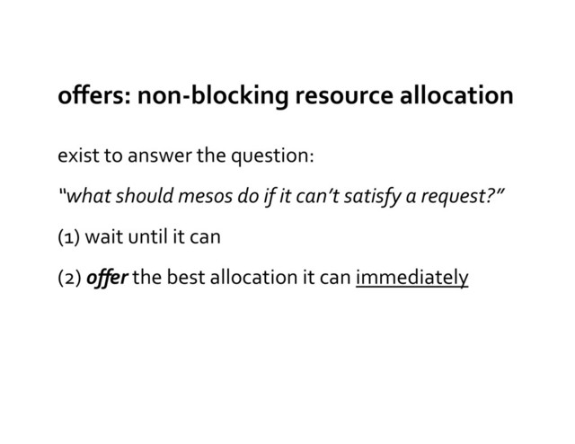 oﬀers:	  non-­‐blocking	  resource	  allocation	  
exist	  to	  answer	  the	  question:	  
“what	  should	  mesos	  do	  if	  it	  can’t	  satisfy	  a	  request?”	  
(1)	  wait	  until	  it	  can	  
(2)	  oﬀer	  the	  best	  allocation	  it	  can	  immediately	  
