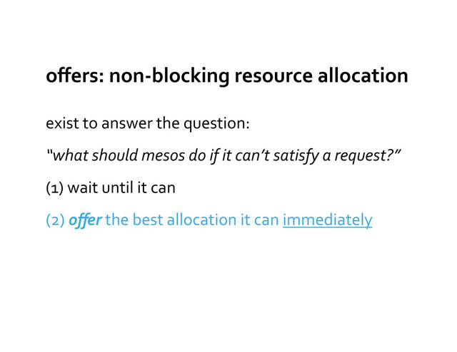 oﬀers:	  non-­‐blocking	  resource	  allocation	  
exist	  to	  answer	  the	  question:	  
“what	  should	  mesos	  do	  if	  it	  can’t	  satisfy	  a	  request?”	  
(1)	  wait	  until	  it	  can	  
(2)	  oﬀer	  the	  best	  allocation	  it	  can	  immediately	  
