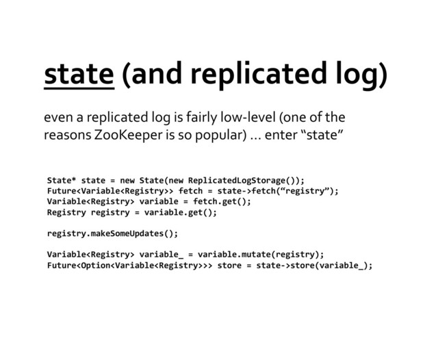 state	  (and	  replicated	  log)	  
even	  a	  replicated	  log	  is	  fairly	  low-­‐level	  (one	  of	  the	  
reasons	  ZooKeeper	  is	  so	  popular)	  …	  enter	  “state”	  
State*	  state	  =	  new	  State(new	  ReplicatedLogStorage());	  
Future>	  fetch	  =	  state-­‐>fetch(“registry”);	  
Variable	  variable	  =	  fetch.get();	  
Registry	  registry	  =	  variable.get();	  
registry.makeSomeUpdates();	  
Variable	  variable_	  =	  variable.mutate(registry);	  
Future>>	  store	  =	  state-­‐>store(variable_);	  
