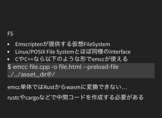 FS
Emscripten
が提供する仮想FileSystem
Linux/POSIX File System
とほぼ同様のinterface
C
やC++
なら以下のような形でemcc
が使える
emcc
単体ではRust
からwasm
に変換できない…
rustc
やcargo
などで中間コードを作成する必要がある
