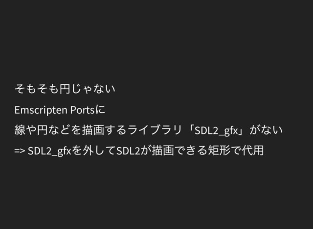 そもそも円じゃない
Emscripten Ports
に
線や円などを描画するライブラリ「SDL2_gfx
」がない
=> SDL2_gfx
を外してSDL2
が描画できる矩形で代用
