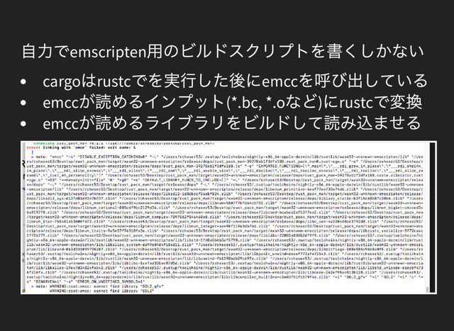 自力でemscripten
用のビルドスクリプトを書くしかない
cargo
はrustc
でを実行した後にemcc
を呼び出している
emcc
が読めるインプット(*.bc, *.o
など)
にrustc
で変換
emcc
が読めるライブラリをビルドして読み込ませる

