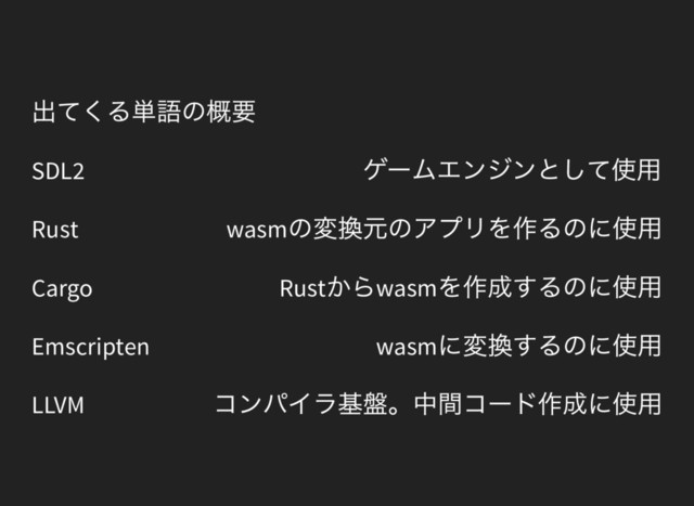 出てくる単語の概要
SDL2
ゲームエンジンとして使用
Rust wasm
の変換元のアプリを作るのに使用
Cargo Rust
からwasm
を作成するのに使用
Emscripten wasm
に変換するのに使用
LLVM
コンパイラ基盤。中間コード作成に使用
