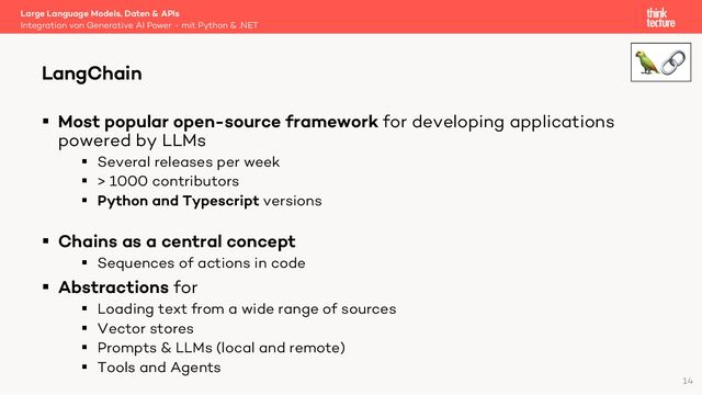 § Most popular open-source framework for developing applications
powered by LLMs
§ Several releases per week
§ > 1000 contributors
§ Python and Typescript versions
§ Chains as a central concept
§ Sequences of actions in code
§ Abstractions for
§ Loading text from a wide range of sources
§ Vector stores
§ Prompts & LLMs (local and remote)
§ Tools and Agents
Large Language Models, Daten & APIs
Integration von Generative AI Power - mit Python & .NET
LangChain
14
