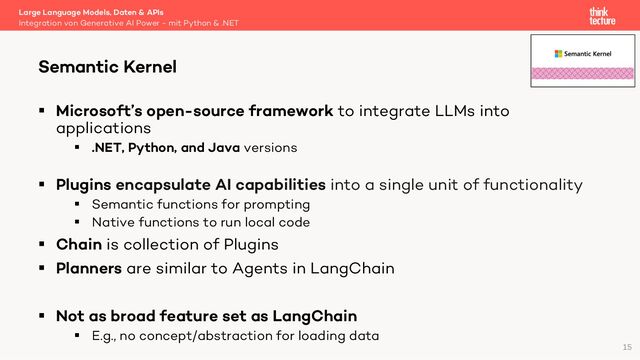 § Microsoft’s open-source framework to integrate LLMs into
applications
§ .NET, Python, and Java versions
§ Plugins encapsulate AI capabilities into a single unit of functionality
§ Semantic functions for prompting
§ Native functions to run local code
§ Chain is collection of Plugins
§ Planners are similar to Agents in LangChain
§ Not as broad feature set as LangChain
§ E.g., no concept/abstraction for loading data
Large Language Models, Daten & APIs
Integration von Generative AI Power - mit Python & .NET
Semantic Kernel
15
