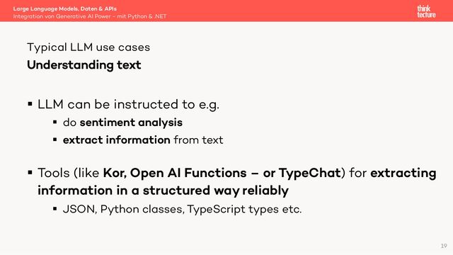 Understanding text
§ LLM can be instructed to e.g.
§ do sentiment analysis
§ extract information from text
§ Tools (like Kor, Open AI Functions – or TypeChat) for extracting
information in a structured way reliably
§ JSON, Python classes, TypeScript types etc.
Large Language Models, Daten & APIs
Integration von Generative AI Power - mit Python & .NET
Typical LLM use cases
19
