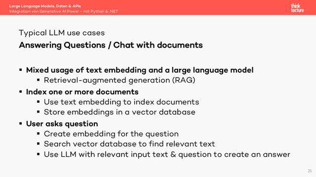 Answering Questions / Chat with documents
§ Mixed usage of text embedding and a large language model
§ Retrieval-augmented generation (RAG)
§ Index one or more documents
§ Use text embedding to index documents
§ Store embeddings in a vector database
§ User asks question
§ Create embedding for the question
§ Search vector database to find relevant text
§ Use LLM with relevant input text & question to create an answer
Large Language Models, Daten & APIs
Integration von Generative AI Power - mit Python & .NET
Typical LLM use cases
21
