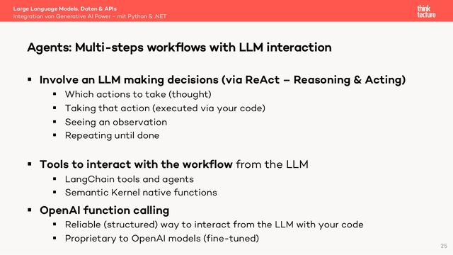 § Involve an LLM making decisions (via ReAct – Reasoning & Acting)
§ Which actions to take (thought)
§ Taking that action (executed via your code)
§ Seeing an observation
§ Repeating until done
§ Tools to interact with the workflow from the LLM
§ LangChain tools and agents
§ Semantic Kernel native functions
§ OpenAI function calling
§ Reliable (structured) way to interact from the LLM with your code
§ Proprietary to OpenAI models (fine-tuned)
Large Language Models, Daten & APIs
Integration von Generative AI Power - mit Python & .NET
Agents: Multi-steps workﬂows with LLM interaction
25

