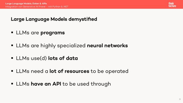 § LLMs are programs
§ LLMs are highly specialized neural networks
§ LLMs use(d) lots of data
§ LLMs need a lot of resources to be operated
§ LLMs have an API to be used through
Large Language Models, Daten & APIs
Integration von Generative AI Power - mit Python & .NET
Large Language Models demystiﬁed
9
