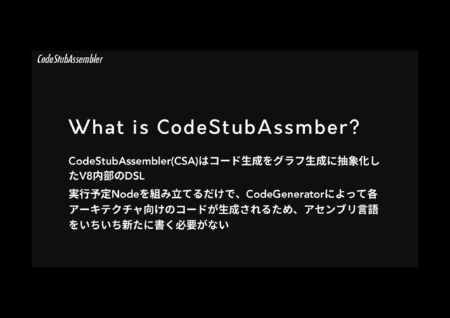 What is CodeStubAssmber?
CodeStubAssembler(CSA)כ؝٦س欰䧭׾ؚٓؿ欰䧭ח䬄韋⻉׃
׋V8ⰻ鿇ךDSL
㹋遤✮㹀Node׾穈׫甧ג׷׌ֽדծCodeGeneratorח״׏גぐ
،٦ؗذؙثٍぢֽך؝٦سָ欰䧭ׁ׸׷׋׭ծ،إٝـٔ鎉铂
׾ְ׍ְ׍倜׋ח剅ֻ䗳銲ָזְ
CodeStubAssembler
