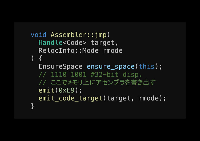 void Assembler::jmp(!
Handle<code> target,!
RelocInfo::Mode rmode!
) {!
EnsureSpace ensure_space(this);!
// 1110 1001 #32-bit disp.!
// ここでメモリ上にアセンブラを書き出す!
emit(0xE9);!
emit_code_target(target, rmode);!
}!
</code>