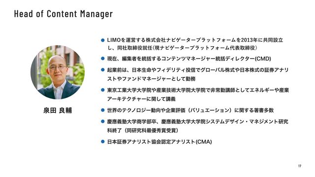 Head of Content Manager
泉田 良輔
1 7
LIMOを運営する株式会社ナビゲータープラットフォームを2013年に共同設立
し、同社取締役就任(現ナビゲータープラットフォーム代表取締役）
現在、編集者を統括するコンテンツマネージャー統括ディレクター(CMD)
起業前は、日本生命やフィデリティ投信でグローバル株式や日本株式の証券アナリ
ストやファンドマネージャーとして勤務
東京工業大学大学院や産業技術大学院大学院で非常勤講師としてエネルギーや産業
アーキテクチャーに関して講義
世界のテクノロジー動向や企業評価（バリュエーション）に関する著書多数
慶應義塾大学商学部卒、慶應義塾大学大学院システムデザイン・マネジメント研究
科終了（同研究科最優秀賞受賞）
日本証券アナリスト協会認定アナリスト(CMA)
