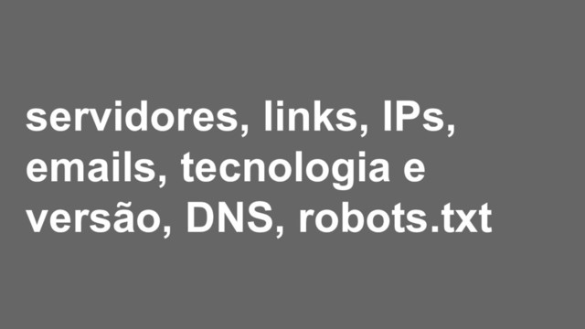 servidores, links, IPs,
emails, tecnologia e
versão, DNS, robots.txt
