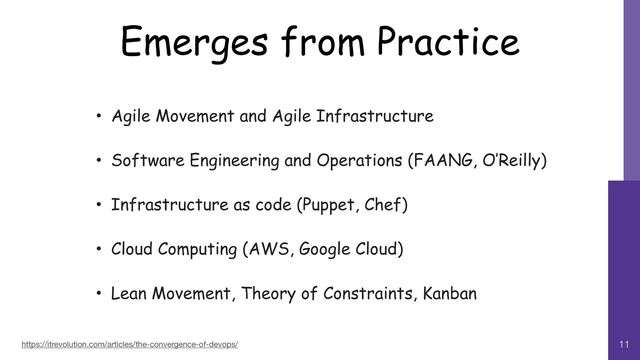 Emerges from Practice
11
• Agile Movement and Agile Infrastructure


• Software Engineering and Operations (FAANG, O’Reilly)


• Infrastructure as code (Puppet, Chef)


• Cloud Computing (AWS, Google Cloud)


• Lean Movement, Theory of Constraints, Kanban
https://itrevolution.com/articles/the-convergence-of-devops/
