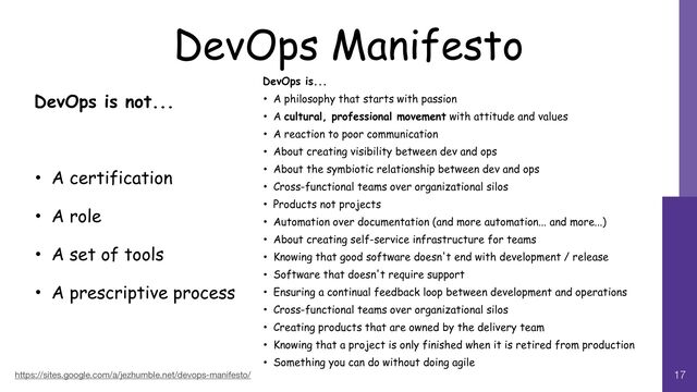 DevOps Manifesto
https://sites.google.com/a/jezhumble.net/devops-manifesto/ 17
DevOps is not...


• A certification


• A role


• A set of tools


• A prescriptive process
DevOps is...


• A philosophy that starts with passion


• A cultural, professional movement with attitude and values


• A reaction to poor communication


• About creating visibility between dev and ops


• About the symbiotic relationship between dev and ops


• Cross-functional teams over organizational silos


• Products not projects


• Automation over documentation (and more automation... and more...)


• About creating self-service infrastructure for teams


• Knowing that good software doesn't end with development / release


• Software that doesn't require support


• Ensuring a continual feedback loop between development and operations


• Cross-functional teams over organizational silos


• Creating products that are owned by the delivery team


• Knowing that a project is only finished when it is retired from production


• Something you can do without doing agile

