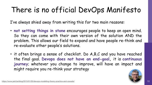 18
https://www.jedi.be/blog/2015/01/05/devops-modelling-theory-practice-and-caveats/ 18
There is no official DevOps Manifesto
I’ve always shied away from writing this for two main reasons:


• not setting things in stone encourages people to keep an open mind.
So they can come with their own version of the solution AND the
problem. This allows our field to expand and have people re-think and
re-evaluate other people’s solutions.


• it often brings a sense of checklist. Do A,B,C and you have reached
the final goal. Devops does not have an end-goal, it is continuous
journey; whatever you change to improve, will have an impact and
might require you re-think your strategy
