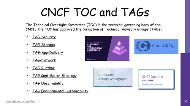CNCF TOC and TAGs
66
https://github.com/cncf/toc
The Technical Oversight Committee (TOC) is the technical governing body of the
CNCF. The TOC has approved the formation of Technical Advisory Groups (TAGs):


• TAG-Security


• TAG-Storage


• TAG-App-Delivery


• TAG-Network


• TAG-Runtime


• TAG Contributor Strategy


• TAG Observability


• TAG Environmental Sustainability
