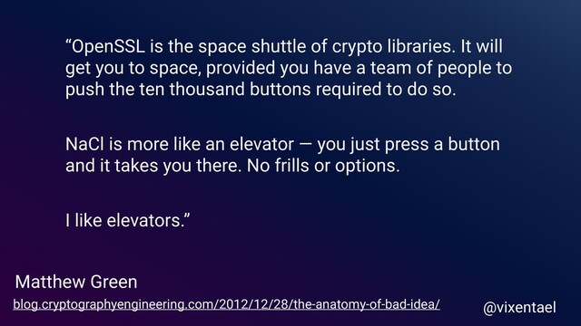 Matthew Green
@vixentael
blog.cryptographyengineering.com/2012/12/28/the-anatomy-of-bad-idea/
“OpenSSL is the space shuttle of crypto libraries. It will
get you to space, provided you have a team of people to
push the ten thousand buttons required to do so.
NaCl is more like an elevator — you just press a button
and it takes you there. No frills or options.
I like elevators.”
