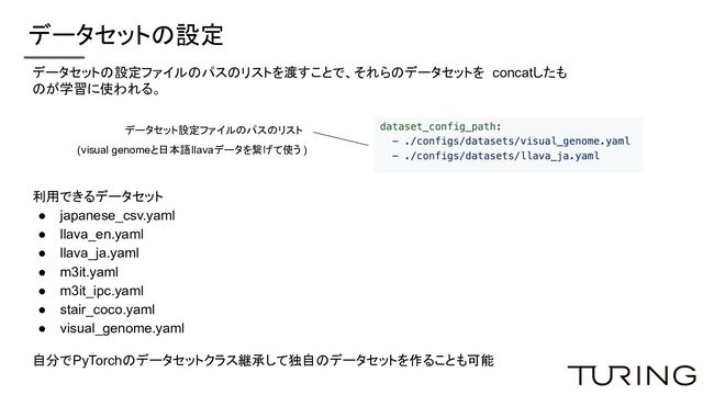 データセットの設定
データセット設定ファイルのパスのリスト
(visual genomeと日本語llavaデータを繋げて使う )
データセットの設定ファイルのパスのリストを渡すことで、それらのデータセットを concatしたも
のが学習に使われる。
利用できるデータセット
● japanese_csv.yaml
● llava_en.yaml
● llava_ja.yaml
● m3it.yaml
● m3it_ipc.yaml
● stair_coco.yaml
● visual_genome.yaml
自分でPyTorchのデータセットクラス継承して独自のデータセットを作ることも可能
