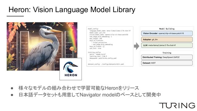 Heron: Vision Language Model Library
● 様々なモデルの組み合わせで学習可能なHeronをリリース
● 日本語データセットも用意してNavigator modelのベースとして開発中
