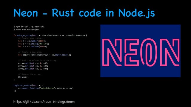 Neon - Rust code in Node.js
$ npm install
-
g neon
-
cli


$ neon new my
-
project


fn make_an_array(mut cx: FunctionContext)
- >
JsResult {


/ /
Create some values:


let n = cx.number(9000);


let s = cx.string("hello");


let b = cx.boolean(true);


/ /
Create a new array:


let array: Handle = cx.empty_array();


/ /
Push the values into the array:


array.set(&mut cx, 0, n)?;


array.set(&mut cx, 1, s)?;


array.set(&mut cx, 2, b)?;


/ /
Return the array:


Ok(array)


}


register_module!(mut cx, {


cx.export_function("makeAnArray", make_an_array)


})


https:/
/github.com/neon-bindings/neon
