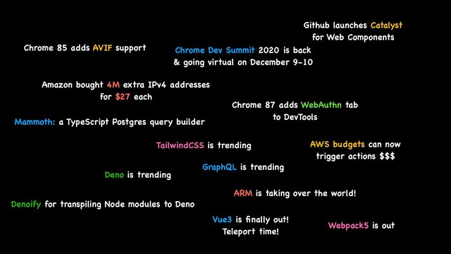Chrome 85 adds AVIF support Chrome Dev Summit 2020 is back
 

& going virtual on December 9-10
Amazon bought 4M extra IPv4 addresse
s

for $27 eac
h

Github launches Catalyst
for Web Components
Chrome 87 adds WebAuthn tab
 

to DevTools
Mammoth: a TypeScript Postgres query builder
GraphQL is trending
TailwindCSS is trending
Deno is trending
Denoify for transpiling Node modules to Deno
ARM is taking over the world!
AWS budgets can now
 

trigger actions $$$
Vue3 is
fi
nally out!
 

Teleport time!
Webpack5 is out
