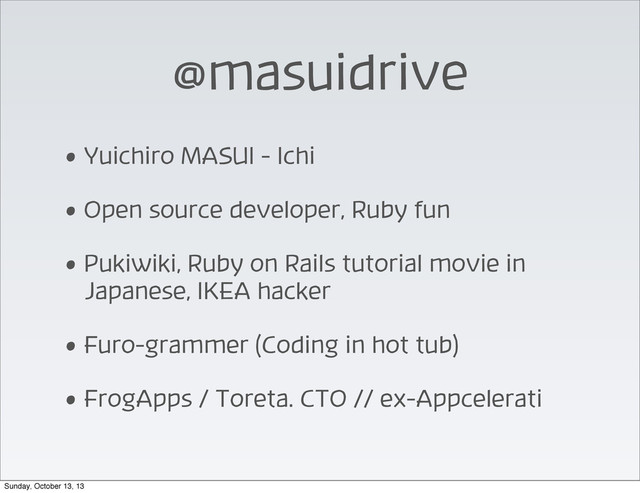 @masuidrive
• Yuichiro MASUI - Ichi
• Open source developer, Ruby fun
• Pukiwiki, Ruby on Rails tutorial movie in
Japanese, IKEA hacker
• Furo-grammer (Coding in hot tub)
• FrogApps / Toreta. CTO // ex-Appcelerati
Sunday, October 13, 13
