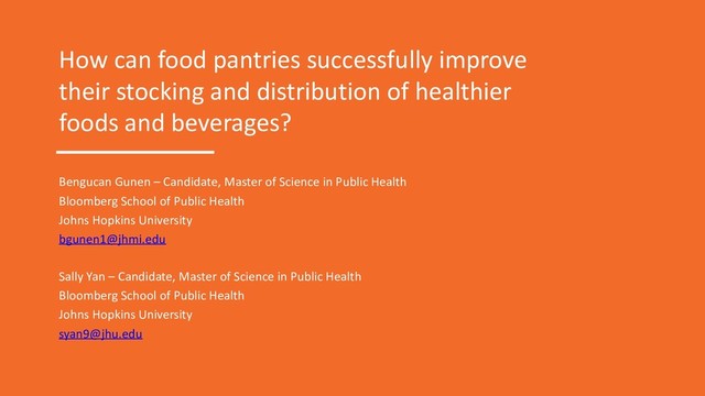 How can food pantries successfully improve
their stocking and distribution of healthier
foods and beverages?
Bengucan Gunen – Candidate, Master of Science in Public Health
Bloomberg School of Public Health
Johns Hopkins University
bgunen1@jhmi.edu
Sally Yan – Candidate, Master of Science in Public Health
Bloomberg School of Public Health
Johns Hopkins University
syan9@jhu.edu
