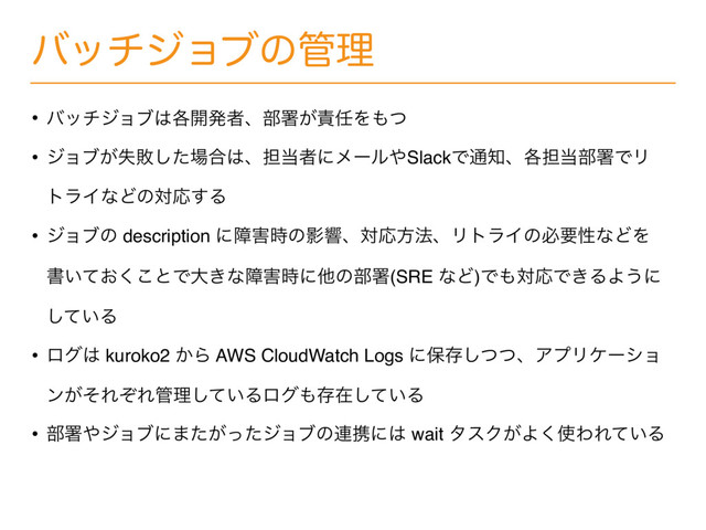 όονδϣϒͷ؅ཧ
• όονδϣϒ͸֤։ൃऀɺ෦ॺ͕੹೚Λ΋ͭ
• δϣϒ͕ࣦഊͨ͠৔߹͸ɺ୲౰ऀʹϝʔϧ΍SlackͰ௨஌ɺ֤୲౰෦ॺͰϦ
τϥΠͳͲͷରԠ͢Δ
• δϣϒͷ description ʹো֐࣌ͷӨڹɺରԠํ๏ɺϦτϥΠͷඞཁੑͳͲΛ
ॻ͍͓ͯ͘͜ͱͰେ͖ͳো֐࣌ʹଞͷ෦ॺ(SRE ͳͲ)Ͱ΋ରԠͰ͖ΔΑ͏ʹ
͍ͯ͠Δ
• ϩά͸ kuroko2 ͔Β AWS CloudWatch Logs ʹอଘͭͭ͠ɺΞϓϦέʔγϣ
ϯ͕ͦΕͧΕ؅ཧ͍ͯ͠Δϩά΋ଘࡏ͍ͯ͠Δ
• ෦ॺ΍δϣϒʹ·͕ͨͬͨδϣϒͷ࿈ܞʹ͸ wait λεΫ͕Α͘࢖ΘΕ͍ͯΔ
