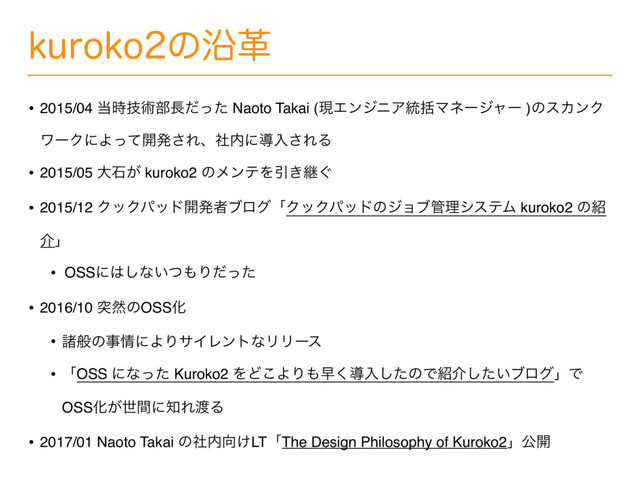 LVSPLPͷԊֵ
• 2015/04 ౰ٕ࣌ज़෦௕ͩͬͨ Naoto Takai (ݱΤϯδχΞ౷ׅϚωʔδϟʔ )ͷεΧϯΫ
ϫʔΫʹΑͬͯ։ൃ͞Εɺࣾ಺ʹಋೖ͞ΕΔ
• 2015/05 େੴ͕ kuroko2 ͷϝϯςΛҾ͖ܧ͙
• 2015/12 ΫοΫύου։ൃऀϒϩάʮΫοΫύουͷδϣϒ؅ཧγεςϜ kuroko2 ͷ঺
հʯ
• OSSʹ͸͠ͳ͍ͭ΋Γͩͬͨ
• 2016/10 ಥવͷOSSԽ
• ॾൠͷࣄ৘ʹΑΓαΠϨϯτͳϦϦʔε
• ʮOSS ʹͳͬͨ Kuroko2 ΛͲ͜ΑΓ΋ૣ͘ಋೖͨ͠ͷͰ঺հ͍ͨ͠ϒϩάʯͰ
OSSԽ͕ੈؒʹ஌Ε౉Δ
• 2017/01 Naoto Takai ͷࣾ಺޲͚LTʮThe Design Philosophy of Kuroko2ʯެ։
