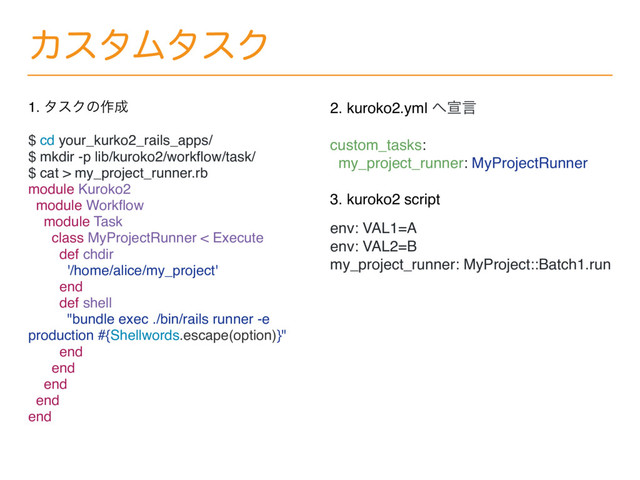 ΧελϜλεΫ
1. λεΫͷ࡞੒
$ cd your_kurko2_rails_apps/
$ mkdir -p lib/kuroko2/workﬂow/task/
$ cat > my_project_runner.rb
module Kuroko2
module Workﬂow
module Task
class MyProjectRunner < Execute
def chdir
'/home/alice/my_project'
end
def shell
"bundle exec ./bin/rails runner -e
production #{Shellwords.escape(option)}"
end
end
end
end
end
2. kuroko2.yml ΁એݴ
custom_tasks:
my_project_runner: MyProjectRunner
3. kuroko2 script
env: VAL1=A
env: VAL2=B
my_project_runner: MyProject::Batch1.run
