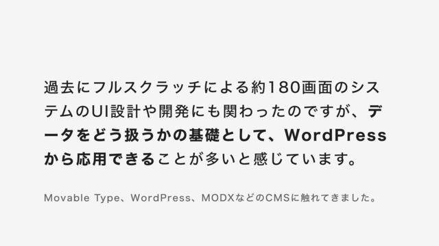 過去にフルスクラッチによる約180画⾯のシス
テムのUI設計や開発にも関わったのですが、デ
ータをどう扱うかの基礎として、WordPress
から応⽤できることが多いと感じています。
Movable Type、WordPress、MODXなどのCMSに触れてきました。
