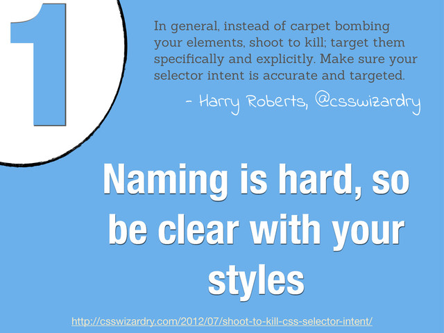 1
Naming is hard, so
be clear with your
styles
In general, instead of carpet bombing
your elements, shoot to kill; target them
speciﬁcally and explicitly. Make sure your
selector intent is accurate and targeted.
- Harry Roberts, @csswizardry
http://csswizardry.com/2012/07/shoot-to-kill-css-selector-intent/
