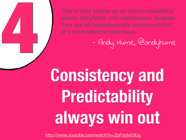4
Consistency and
Predictability
always win out
This is why people go on about readability,
clarity, simplicity, and explicitness; because
they are all fundamentally characteristics
of a maintainable code base.
- Andy Hume, @andyhume
http://www.youtube.com/watch?v=ZpFdyfs03Ug
