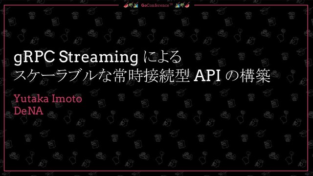  GoConference’19 
gRPC Streaming による
スケーラブルな常時接続型 API の構築
Yutaka Imoto
DeNA
