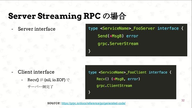  GoConference’19 
Server Streaming RPC の場合
- Server interface
- Client interface
- Recv() が (nil, io.EOF) で
サーバー側完了
32
source: https://grpc.io/docs/reference/go/generated-code/
