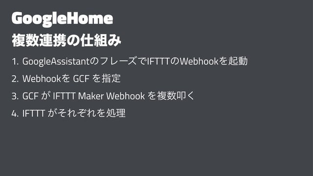 GoogleHome
ෳ਺࿈ܞͷ࢓૊Έ
1. GoogleAssistantͷϑϨʔζͰIFTTTͷWebhookΛىಈ
2. WebhookΛ GCF Λࢦఆ
3. GCF ͕ IFTTT Maker Webhook Λෳ਺ୟ͘
4. IFTTT ͕ͦΕͧΕΛॲཧ
